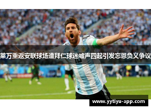 莱万重返安联球场遭拜仁球迷嘘声四起引发忘恩负义争议