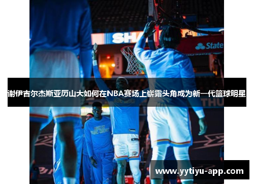 谢伊吉尔杰斯亚历山大如何在NBA赛场上崭露头角成为新一代篮球明星